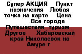 Супер АКЦИЯ! › Пункт назначения ­ Любая точка на карте! › Цена ­ 5 000 - Все города Путешествия, туризм » Другое   . Хабаровский край,Николаевск-на-Амуре г.